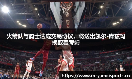火箭队与骑士达成交易协议，将送出凯尔-库兹玛换取麦考姆