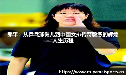 郎平：从乒乓球健儿到中国女排传奇教练的辉煌人生历程