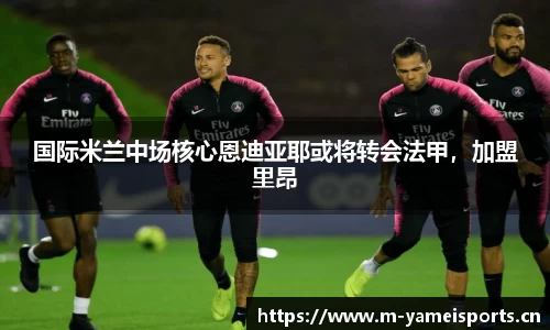 国际米兰中场核心恩迪亚耶或将转会法甲，加盟里昂